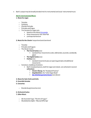  Bach's outputmay be broadlydividedintohisinstrumental andvocal-instrumentalmusic
Bach's InstrumentalMusic
1. Musicfor organ
o Toccatas
o Fantasias
o Chorale Preludes
o PreludesandFugue
o Trio Sonatasfor organsolo
 basedon the Italian triosonata
 three movements:fast-slow-fast
 contrapuntal texture
2. Musicfor the Clavier:harpsichordandclavichord
o Toccatas
o PreludesandFugues
o The Clavier Suites
 The FrenchSuites (six)
 standardfour movementssuites: allemande,courante, sarabande,
gigue
 The EnglishSuites(six)
 Partitas (six)
 standardmovementsplusanopeningprelude andadditional
movements
o Variations:Goldberg Variations
 Bach's keyboardpieces,bothfororganand clavier, are collectedinseveral
collections:
 Clavier-Übung,the "KeyboardPractice"
 Orgelbüchlein,the "Little OrganBook"
 Das WohltemperierteClavier(see above)
3. Musicfor Solo Violinand Cello
4. Ensemble Sonatas
5. Concertos
o BrandenburgConcertos(six)
6. Orchestral Suites
7. OtherMusic
o Die KunstderFuge,"The Art of Fugue"
o MusikalischesOpfer,"Musical Offering"
 