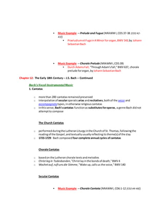  Music Example -- Prelude and Fugue(NRAWMI,CD5:37-38 [CD2:42-
43])
 PraeludiumetFugainA Minor for organ,BWV 543,by Johann
SebastianBach
 Music Example -- Chorale Prelude(NRAWMI,CD5:39)
 Durch AdamsFall, "ThroughAdam'sfall,"BWV 637, chorale
prelude fororgan, by JohannSebastianBach
Chapter 12: The Early 18th Century-- J.S. Bach -- Continued
Bach's Vocal-InstrumentalMusic
1. Cantatas
o more than 200 cantatasremainedpreserved
o interpolationof secularoperaticarias andrecitatives,bothof the secco and
accompagnatotypes,inotherwise religiouscantatas
o inthissense, Bach'scantatas functionas substitutesforoperas, a genre Bach didnot
attemptto compose
The Church Cantatas
o performedduringthe LutheranLiturgyinthe Churchof St. Thomas,followingthe
readingof the Gospel,andtextuallyusuallyreflectingitstheme(s) of the day
o 1723-1729: Bach composed four complete annual cycles ofcantatas
Chorale Cantatas
o basedon the Lutheranchorale textsandmelodies
o Christ lag in Todesbanden,"Christlayinthe bondsof death,"BWV 4
o Wachetauf,ruftunsdie Stimme,"Wake up,callsus the voice,"BWV 140
Secular Cantatas
 Music Example -- Chorale Cantata (NRAWMI, CD6:1-12 [CD2:44-48])
 