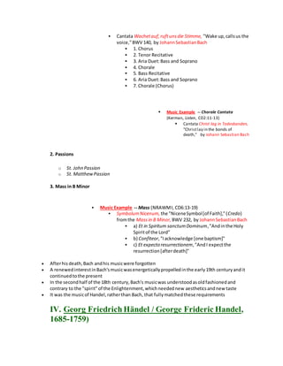  Cantata Wachetauf,ruftunsdie Stimme, "Wake up,callsus the
voice,"BWV 140, by JohannSebastianBach
 1. Chorus
 2. Tenor Recitative
 3. Aria Duet:Bass and Soprano
 4. Chorale
 5. Bass Recitative
 6. Aria Duet:Bass and Soprano
 7. Chorale (Chorus)
 Music Example -- Chorale Cantata
(Kerman, Listen, CD2:11-13)
 Cantata Christ lag in Todesbanden,
"Christlay in the bonds of
death," by Johann Sebastian Bach
2. Passions
o St. John Passion
o St. MatthewPassion
3. Mass in B Minor
 Music Example -- Mass (NRAWMI, CD6:13-19)
 SymbolumNicenum, the "NiceneSymbol[of Faith],"(Credo)
fromthe Massin B Minor, BWV 232, by JohannSebastianBach
 a) Et in Spiritum sanctumDominum,"Andinthe Holy
Spiritof the Lord"
 b) Confiteor,"Iacknowledge [one baptism]"
 c) Et expecto resurrectionem,"AndI expectthe
resurrection[afterdeath]"
 Afterhisdeath,Bach andhis musicwere forgotten
 A renewedinterestinBach'smusicwasenergeticallypropelledinthe early19th centuryandit
continuedtothe present
 In the secondhalf of the 18th century,Bach's musicwas understoodasoldfashionedand
contrary to the "spirit"of the Enlightenment,whichneedednew aestheticsandnew taste
 It was the musicof Handel,ratherthan Bach, that fullymatchedthese requirements
IV. Georg Friedrich Händel / George Frideric Handel,
1685-1759)
 