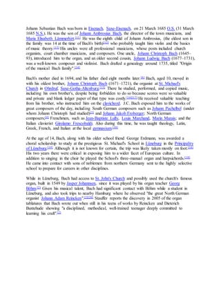 Johann Sebastian Bach was born in Eisenach, Saxe-Eisenach, on 21 March 1685 O.S. (31 March
1685 N.S.). He was the son of Johann Ambrosius Bach, the director of the town musicians, and
Maria Elisabeth Lämmerhirt.[11] He was the eighth child of Johann Ambrosius, (the eldest son in
the family was 14 at the time of Bach's birth)[12] who probably taught him violin and the basics
of music theory.[13] His uncles were all professional musicians, whose posts included church
organists, court chamber musicians, and composers. One uncle, Johann Christoph Bach (1645–
93), introduced him to the organ, and an older second cousin, Johann Ludwig Bach (1677–1731),
was a well-known composer and violinist. Bach drafted a genealogy around 1735, titled "Origin
of the musical Bach family".[14]
Bach's mother died in 1694, and his father died eight months later.[6] Bach, aged 10, moved in
with his oldest brother, Johann Christoph Bach (1671–1721), the organist at St. Michael's
Church in Ohrdruf, Saxe-Gotha-Altenburg.[15] There he studied, performed, and copied music,
including his own brother's, despite being forbidden to do so because scores were so valuable
and private and blank ledger paper of that type was costly.[16][17] He received valuable teaching
from his brother, who instructed him on the clavichord. J.C. Bach exposed him to the works of
great composers of the day, including South German composers such as Johann Pachelbel (under
whom Johann Christoph had studied)[3] and Johann Jakob Froberger; North German
composers;[4] Frenchmen, such as Jean-Baptiste Lully, Louis Marchand, Marin Marais; and the
Italian clavierist Girolamo Frescobaldi. Also during this time, he was taught theology, Latin,
Greek, French, and Italian at the local gymnasium.[18]
At the age of 14, Bach, along with his older school friend George Erdmann, was awarded a
choral scholarship to study at the prestigious St. Michael's School in Lüneburg in the Principality
of Lüneburg.[19] Although it is not known for certain, the trip was likely taken mostly on foot.[18]
His two years there were critical in exposing him to a wider facet of European culture. In
addition to singing in the choir he played the School's three-manual organ and harpsichords.[18]
He came into contact with sons of noblemen from northern Germany sent to the highly selective
school to prepare for careers in other disciplines.
While in Lüneburg, Bach had access to St. John's Church and possibly used the church's famous
organ, built in 1549 by Jasper Johannsen, since it was played by his organ teacher Georg
Böhm.[2] Given his musical talent, Bach had significant contact with Böhm while a student in
Lüneburg, and also took trips to nearby Hamburg where he observed "the great North German
organist Johann Adam Reincken".[2][20] Stauffer reports the discovery in 2005 of the organ
tablatures that Bach wrote out when still in his teens of works by Reincken and Dieterich
Buxtehude showing "a disciplined, methodical, well-trained teenager deeply committed to
learning his craft".[2]
 