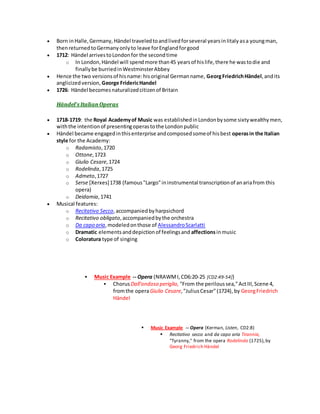  Born inHalle,Germany, Händel traveledtoandlivedforseveral yearsinIitalyasa youngman,
thenreturnedtoGermanyonlyto leave forEnglandforgood
 1712: Händel arrivestoLondonfor the secondtime
o In London,Händel will spendmore than45 yearsof hislife,there he wastodie and
finallybe burriedinWestminsterAbbey
 Hence the two versionsof hisname:hisoriginal Germanname, GeorgFriedrichHändel,andits
anglicizedversion, George FridericHandel
 1726: Händel becomesnaturalizedcitizenof Britain
Händel's ItalianOperas
 1718-1719: the Royal Academyof Music was establishedinLondonbysome sixtywealthymen,
withthe intentionof presentingoperastothe Londonpublic
 Händel became engagedinthisenterprise andcomposedsomeof hisbest operasin the Italian
style for the Academy:
o Radamisto,1720
o Ottone,1723
o Giulio Cesare,1724
o Rodelinda,1725
o Admeto,1727
o Serse [Xerxes]1738 (famous"Largo"ininstrumental transcriptionof anariafrom this
opera)
o Deidamia,1741
 Musical features:
o Recitativo Secco,accompaniedbyharpsichord
o Recitativo obligato,accompaniedbythe orchestra
o Da capo aria,modeledonthose of AlessandroScarlatti
o Dramatic elementsanddepictionof feelingsand affectionsinmusic
o Coloratura type of singing
 Music Example -- Opera (NRAWMI,CD6:20-25 [CD2:49-54])
 ChorusDall'ondoso periglio, "From the periloussea,"ActIII,Scene 4,
fromthe operaGiulio Cesare,"JuliusCesar"(1724), by GeorgFriedrich
Händel
 Music Example -- Opera (Kerman, Listen, CD2:8)
 Recitativo secco and da capo aria Tirannia,
"Tyranny," from the opera Rodelinda (1725),by
Georg Friedrich Händel
 