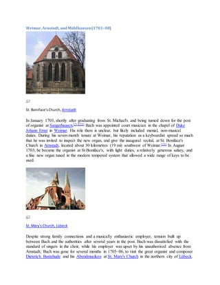 Weimar, Arnstadt, andMühlhausen(1703–08)
St. Boniface'sChurch, Arnstadt
In January 1703, shortly after graduating from St. Michael's and being turned down for the post
of organist at Sangerhausen,[21][22] Bach was appointed court musician in the chapel of Duke
Johann Ernst in Weimar. His role there is unclear, but likely included menial, non-musical
duties. During his seven-month tenure at Weimar, his reputation as a keyboardist spread so much
that he was invited to inspect the new organ, and give the inaugural recital, at St. Boniface's
Church in Arnstadt, located about 30 kilometres (19 mi) southwest of Weimar.[23] In August
1703, he became the organist at St Boniface's, with light duties, a relatively generous salary, and
a fine new organ tuned in the modern tempered system that allowed a wide range of keys to be
used.
St. Mary's Church, Lübeck
Despite strong family connections and a musically enthusiastic employer, tension built up
between Bach and the authorities after several years in the post. Bach was dissatisfied with the
standard of singers in the choir, while his employer was upset by his unauthorised absence from
Arnstadt; Bach was gone for several months in 1705–06, to visit the great organist and composer
Dieterich Buxtehude and his Abendmusiken at St. Mary's Church in the northern city of Lübeck.
 