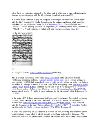 often. Bach was particularly attracted to the Italian style in which one or more solo instruments
alternate section-by-section with the full orchestra throughout a movement.[26]
In Weimar, Bach continued to play and compose for the organ, and to perform concert music
with the duke's ensemble.[18] He also began to write the preludes and fugues which were later
assembled into his monumental work The Well-Tempered Clavier (Das Wohltemperierte
Clavier—"Clavier" meaning clavichord or harpsichord),[27] consisting of two books, compiled in
1722 and 1744,[28] each containing a prelude and fugue in every major and minor key.
The autograph of Bach's ViolinSonataNo.1 inG minor (BWV 1001)
Also in Weimar Bach started work on the Little Organ Book for his eldest son, Wilhelm
Friedemann, containing traditional Lutheran chorales (hymn tunes) set in complex textures to
train organists. In 1713 Bach was offered a post in Halle when he advised the authorities during a
renovation by Christoph Cuntzius of the main organ in the west gallery of the Marktkirche Unser
Lieben Frauen. Johann Kuhnau and Bach played again when it was inaugurated in 1716.[29][30]
Musicologists debate whether his first Christmas cantata Christen, ätzet diesen Tag, BWV 63,
was premiered here in 1713,[31] or if it was performed for the bicentennial of the Reformation in
1717.[32]
In the spring of 1714, Bach was promoted to Konzertmeister, an honour that entailed performing
a church cantata monthly in the castle church.[33] The first three cantatas Bach composed in
Weimar were Himmelskönig, sei willkommen, BWV 182, for Palm Sunday, which coincided
with the Annunciation that year, Weinen, Klagen, Sorgen, Zagen, BWV 12, for Jubilate Sunday,
and Erschallet, ihr Lieder, erklinget, ihr Saiten! BWV 172 for Pentecost.[34]
In 1717, Bach eventually fell out of favour in Weimar and was, according to a translation of the
court secretary's report, jailed for almost a month before being unfavourably dismissed: "On
November 6, [1717], the quondam concertmaster and organist Bach was confined to the County
 