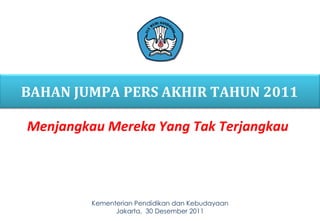 Kementerian  Pendidikan  dan Kebudayaan Jakarta,  30  Desember 20 11 BAHAN JUMPA PERS AKHIR TAHUN 201 1 Menjangkau Mereka Yang Tak Terjangkau 