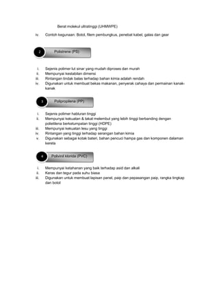 Berat molekul ultratinggi (UHMWPE)
iv. Contoh kegunaan: Botol, filem pembungkus, penebat kabel, galas dan gear
i. Sejenis polimer lut sinar yang mudah diproses dan murah
ii. Mempunyai kestabilan dimensi
iii. Rintangan tindak balas terhadap bahan kimia adalah rendah
iv. Digunakan untuk membuat bekas makanan, penyerak cahaya dan permainan kanak-
kanak
i. Sejenis polimer habluran tinggi
ii. Mempunyai kekuatan & takat melembut yang lebih tinggi berbanding dengan
polietilena berketumpatan tinggi (HDPE)
iii. Mempunyai kekuatan lesu yang tinggi
iv. Rintangan yang tinggi terhadap serangan bahan kimia
v. Digunakan sebagai kotak bateri, bahan pencuci hampa gas dan komponen dalaman
kereta
i. Mempunyai ketahanan yang baik terhadap asid dan alkali
ii. Keras dan tegur pada suhu biasa
iii. Digunakan untuk membuat lapisan panel, paip dan pepasangan paip, rangka tingkap
dan botol
Polistrene (PS)2
Polipropilena (PP)3
Polivinil klorida (PVC)4
 