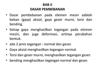BAB II
DASAR PEMBEBANAN
• Dasar pembebanan pada elemen mesin adalah
beban (gaya) aksial, gaya geser murni, torsi dan
bending.
• Setiap gaya menghasilkan tegangan pada elemen
mesin, dan juga deformasi, artinya perubahan
bentuk.
• ada 2 jenis tegangan : normal dan geser.
• Gaya aksial menghasilkan tegangan normal.
• Torsi dan geser murni, menghasilkan tegangan geser.
• bending menghasilkan tegangan normal dan geser.
 