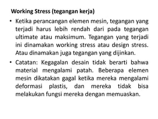 Working Stress (tegangan kerja)
• Ketika perancangan elemen mesin, tegangan yang
terjadi harus lebih rendah dari pada tegangan
ultimate atau maksimum. Tegangan yang terjadi
ini dinamakan working stress atau design stress.
Atau dinamakan juga tegangan yang dijinkan.
• Catatan: Kegagalan desain tidak berarti bahwa
material mengalami patah. Beberapa elemen
mesin dikatakan gagal ketika mereka mengalami
deformasi plastis, dan mereka tidak bisa
melakukan fungsi mereka dengan memuaskan.
 