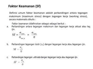 Faktor Keamanan (Sf)
Definisi umum faktor keamanan adalah perbandingan antara tegangan
maksimum (maximum stress) dengan tegangan kerja (working stress),
secara matematis ditulis :
 