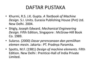 DAFTAR PUSTAKA
• Khurmi, R.S. J.K. Gupta. A Textbook of Machine
Design. S.I. Units. Eurasia Publishing House (Pvt) Ltd.
New Delhi. 2004.
• Shigly, Joseph Edward. Mechanical Engineering
Design. Fifth Edition, Singapore : McGraw-Hill Book
Co. 1989.
• Sularso. (2000) Dasar perencanaan dan pemilihan
elemen mesin. Jakarta : PT. Pradnya Paramita.
• Spotts, M.F. (1981) Design of machine elements. Fifth
Edition. New Delhi : Prentice-Hall of India Private
Limited.
 