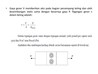 • Gaya geser V memberikan aksi pada bagian penampang keling dan oleh
keseimbangan statis sama dengan besarnya gaya P. Tegangan geser τ
dalam keling adalah:
 