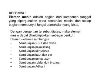 DEFENISI :
Elemen mesin adalah bagian dari komponen tunggal
yang dipergunakan pada konstruksi mesin, dan setiap
bagian mempunyai fungsi pemakaian yang khas.
Dengan pengertian tersebut diatas, maka elemen
mesin dapat dikelompokkan sebagai berikut :
Elemen – elemen sambungan
– Sambungan susut dan tekan
– Sambungan paku keling
– Sambungan ulir sekrup
– Sambungan baut dan pin
– Sambungan pengelasan
– Sambungan solder dan brazing
– Sambungan Adhesif
 