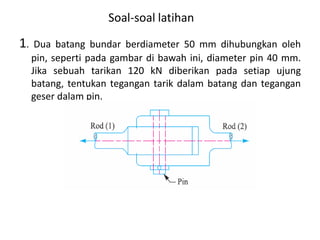 Soal-soal latihan
1. Dua batang bundar berdiameter 50 mm dihubungkan oleh
pin, seperti pada gambar di bawah ini, diameter pin 40 mm.
Jika sebuah tarikan 120 kN diberikan pada setiap ujung
batang, tentukan tegangan tarik dalam batang dan tegangan
geser dalam pin.
 