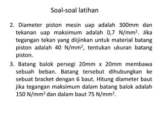 Soal-soal latihan
2. Diameter piston mesin uap adalah 300mm dan
tekanan uap maksimum adalah 0,7 N/mm2. Jika
tegangan tekan yang diijinkan untuk material batang
piston adalah 40 N/mm2, tentukan ukuran batang
piston.
3. Batang balok persegi 20mm x 20mm membawa
sebuah beban. Batang tersebut dihubungkan ke
sebuat bracket dengan 6 baut. Hitung diameter baut
jika tegangan maksimum dalam batang balok adalah
150 N/mm2 dan dalam baut 75 N/mm2.
 