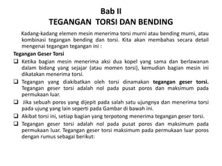 Bab II
TEGANGAN TORSI DAN BENDING
Kadang-kadang elemen mesin menerima torsi murni atau bending murni, atau
kombinasi tegangan bending dan torsi. Kita akan membahas secara detail
mengenai tegangan tegangan ini :
Tegangan Geser Torsi
❑ Ketika bagian mesin menerima aksi dua kopel yang sama dan berlawanan
dalam bidang yang sejajar (atau momen torsi), kemudian bagian mesin ini
dikatakan menerima torsi.
❑ Tegangan yang diakibatkan oleh torsi dinamakan tegangan geser torsi.
Tegangan geser torsi adalah nol pada pusat poros dan maksimum pada
permukaan luar.
❑ Jika sebuah poros yang dijepit pada salah satu ujungnya dan menerima torsi
pada ujung yang lain seperti pada Gambar di bawah ini.
❑ Akibat torsi ini, setiap bagian yang terpotong menerima tegangan geser torsi.
❑ Tegangan geser torsi adalah nol pada pusat poros dan maksimum pada
permukaan luar. Tegangan geser torsi maksimum pada permukaan luar poros
dengan rumus sebagai berikut:
 