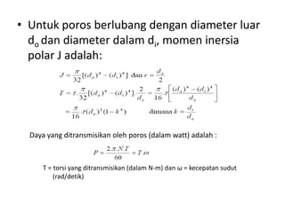 • Untuk poros berlubang dengan diameter luar
do dan diameter dalam di, momen inersia
polar J adalah:
Daya yang ditransmisikan oleh poros (dalam watt) adalah :
T = torsi yang ditransmisikan (dalam N-m) dan ω = kecepatan sudut
(rad/detik)
 