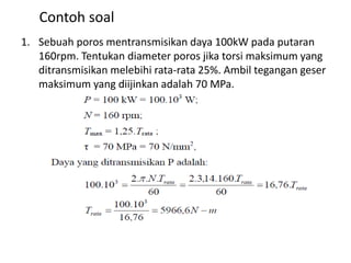 Contoh soal
1. Sebuah poros mentransmisikan daya 100kW pada putaran
160rpm. Tentukan diameter poros jika torsi maksimum yang
ditransmisikan melebihi rata-rata 25%. Ambil tegangan geser
maksimum yang diijinkan adalah 70 MPa.
 