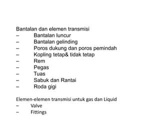 Bantalan dan elemen transmisi
– Bantalan luncur
– Bantalan gelinding
– Poros dukung dan poros pemindah
– Kopling tetap& tidak tetap
– Rem
– Pegas
– Tuas
– Sabuk dan Rantai
– Roda gigi
Elemen-elemen transmisi untuk gas dan Liquid
– Valve
– Fittings
 