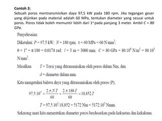 Contoh 3:
Sebuah poros mentransmisikan daya 97,5 kW pada 180 rpm. Jika tegangan geser
yang diijinkan pada material adalah 60 MPa, tentukan diameter yang sesuai untuk
poros. Poros tidak boleh memuntir lebih dari 1o pada panjang 3 meter. Ambil C = 80
GPa.
 