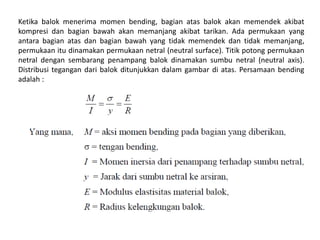 Ketika balok menerima momen bending, bagian atas balok akan memendek akibat
kompresi dan bagian bawah akan memanjang akibat tarikan. Ada permukaan yang
antara bagian atas dan bagian bawah yang tidak memendek dan tidak memanjang,
permukaan itu dinamakan permukaan netral (neutral surface). Titik potong permukaan
netral dengan sembarang penampang balok dinamakan sumbu netral (neutral axis).
Distribusi tegangan dari balok ditunjukkan dalam gambar di atas. Persamaan bending
adalah :
 