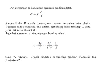 Dari persamaan di atas, rumus tegangan bending adalah:
Karena E dan R adalah konstan, oleh karena itu dalam batas elastis,
tegangan pada sembarang titik adalah berbanding lurus terhadap y, yaitu
jarak titik ke sumbu netral.
Juga dari persamaan di atas, tegangan bending adalah:
Rasio I/y diketahui sebagai modulus penampang (section modulus) dan
dinotasikan Z.
 