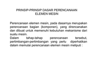 PRINSIP-PRINSIP DASAR PERENCANAAN
ELEMEN MESIN
Perencanaan elemen mesin, pada dasarnya merupakan
perencanaan bagian (komponen), yang direncanakan
dan dibuat untuk memenuhi kebutuhan mekanisme dari
suatu mesin.
Dalam tahap-tahap perencanaan tersebut,
pertimbangan-pertimbangan yang perlu diperhatikan
dalam memulai perencanaan elemen mesin meliputi :
 