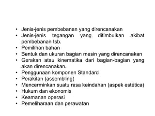 • Jenis-jenis pembebanan yang direncanakan
• Jenis-jenis tegangan yang ditimbulkan akibat
pembebanan tsb.
• Pemilihan bahan
• Bentuk dan ukuran bagian mesin yang direncanakan
• Gerakan atau kinematika dari bagian-bagian yang
akan direncanakan.
• Penggunaan komponen Standard
• Perakitan (assembling)
• Mencerminkan suatu rasa keindahan (aspek estética)
• Hukum dan ekonomis
• Keamanan operasi
• Pemeliharaan dan perawatan
 