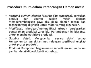 Prosedur Umum dalam Perancangan Elemen mesin
• Rancang elemen-elemen (ukuran dan tegangan). Tentukan
bentuk dan ukuran bagian mesin dengan
mempertimbangkan gaya aksi pada elemen mesin dan
tegangan yang diijinkan untuk material yang digunakan.
• Modifikasi. Merubah/memodifikasi ukuran berdasarkan
pengalaman produksi yang lalu. Pertimbangan ini biasanya
untuk menghemat biaya produksi.
• Gambar detail. Menggambar secara detail setiap
komponen dan perakitan mesin dengan spesifikasi lengkap
untuk proses produksi.
• Produksi. Komponen bagian mesin seperti tercantum dalam
gambar detail diproduksi di workshop.
 