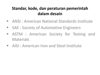 ▪ ANSI : American National Standards Institute
▪ SAE : Society of Automotive Engineers
▪ ASTM : American Society for Testing and
Materials
▪ AISI : American Iron and Steel Institute
Standar, kode, dan peraturan pemerintah
dalam desain
 