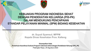 KEBIJAKAN PROGRAM INDONESIA SEHAT
DENGAN PENDEKATAN KELUARGA (PIS-PK)
DALAM MENDUKUNG PENCAPAIAN
STANDAR PELAYANAN MINIMAL (SPM) BIDANG KESEHATAN
dr. Suyuti Syamsul, MPPM
Kepala Dinas Kesehatan Prov. Kalteng
Disampaikan Pada
Pertemuan Koordinasi Evaluasi Program Indonesia Sehat dengan Pendekatan Keluarga (PIS_PK)
Palangka Raya, 24 Agustus 2020
 