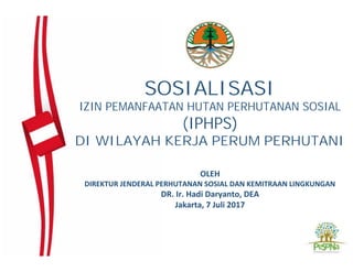 SOSIALISASI
IZIN PEMANFAATAN HUTAN PERHUTANAN SOSIAL
(IPHPS)
DI WILAYAH KERJA PERUM PERHUTANI
OLEH
DIREKTUR JENDERAL PERHUTANAN SOSIAL DAN KEMITRAAN LINGKUNGAN
DR. Ir. Hadi Daryanto, DEA
Jakarta, 7 Juli 2017
 