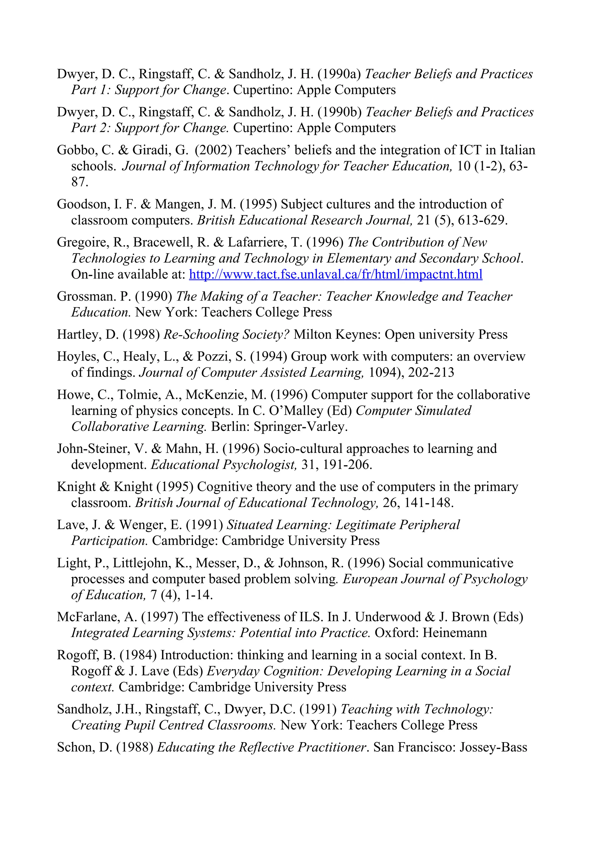 Dwyer, D. C., Ringstaff, C. & Sandholz, J. H. (1990a) Teacher Beliefs and Practices
 Part 1: Support for Change. Cupertino: Apple Computers
Dwyer, D. C., Ringstaff, C. & Sandholz, J. H. (1990b) Teacher Beliefs and Practices
 Part 2: Support for Change. Cupertino: Apple Computers
Gobbo, C. & Giradi, G. (2002) Teachers’ beliefs and the integration of ICT in Italian
  schools. Journal of Information Technology for Teacher Education, 10 (1-2), 63-
  87.
Goodson, I. F. & Mangen, J. M. (1995) Subject cultures and the introduction of
  classroom computers. British Educational Research Journal, 21 (5), 613-629.
Gregoire, R., Bracewell, R. & Lafarriere, T. (1996) The Contribution of New
  Technologies to Learning and Technology in Elementary and Secondary School.
  On-line available at: http://www.tact.fse.unlaval.ca/fr/html/impactnt.html
Grossman. P. (1990) The Making of a Teacher: Teacher Knowledge and Teacher
  Education. New York: Teachers College Press
Hartley, D. (1998) Re-Schooling Society? Milton Keynes: Open university Press
Hoyles, C., Healy, L., & Pozzi, S. (1994) Group work with computers: an overview
  of findings. Journal of Computer Assisted Learning, 1094), 202-213
Howe, C., Tolmie, A., McKenzie, M. (1996) Computer support for the collaborative
  learning of physics concepts. In C. O’Malley (Ed) Computer Simulated
  Collaborative Learning. Berlin: Springer-Varley.
John-Steiner, V. & Mahn, H. (1996) Socio-cultural approaches to learning and
  development. Educational Psychologist, 31, 191-206.
Knight & Knight (1995) Cognitive theory and the use of computers in the primary
  classroom. British Journal of Educational Technology, 26, 141-148.
Lave, J. & Wenger, E. (1991) Situated Learning: Legitimate Peripheral
  Participation. Cambridge: Cambridge University Press
Light, P., Littlejohn, K., Messer, D., & Johnson, R. (1996) Social communicative
  processes and computer based problem solving. European Journal of Psychology
  of Education, 7 (4), 1-14.
McFarlane, A. (1997) The effectiveness of ILS. In J. Underwood & J. Brown (Eds)
 Integrated Learning Systems: Potential into Practice. Oxford: Heinemann
Rogoff, B. (1984) Introduction: thinking and learning in a social context. In B.
  Rogoff & J. Lave (Eds) Everyday Cognition: Developing Learning in a Social
  context. Cambridge: Cambridge University Press
Sandholz, J.H., Ringstaff, C., Dwyer, D.C. (1991) Teaching with Technology:
  Creating Pupil Centred Classrooms. New York: Teachers College Press
Schon, D. (1988) Educating the Reflective Practitioner. San Francisco: Jossey-Bass
 