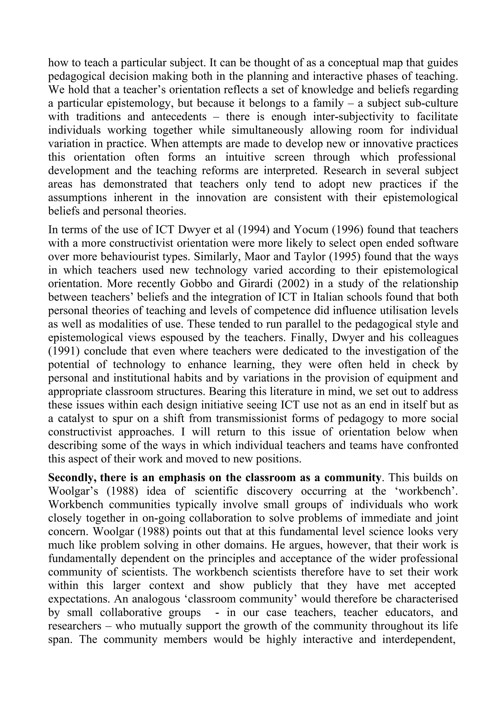 how to teach a particular subject. It can be thought of as a conceptual map that guides
pedagogical decision making both in the planning and interactive phases of teaching.
We hold that a teacher’s orientation reflects a set of knowledge and beliefs regarding
a particular epistemology, but because it belongs to a family – a subject sub-culture
with traditions and antecedents – there is enough inter-subjectivity to facilitate
individuals working together while simultaneously allowing room for individual
variation in practice. When attempts are made to develop new or innovative practices
this orientation often forms an intuitive screen through which professional
development and the teaching reforms are interpreted. Research in several subject
areas has demonstrated that teachers only tend to adopt new practices if the
assumptions inherent in the innovation are consistent with their epistemological
beliefs and personal theories.
In terms of the use of ICT Dwyer et al (1994) and Yocum (1996) found that teachers
with a more constructivist orientation were more likely to select open ended software
over more behaviourist types. Similarly, Maor and Taylor (1995) found that the ways
in which teachers used new technology varied according to their epistemological
orientation. More recently Gobbo and Girardi (2002) in a study of the relationship
between teachers’ beliefs and the integration of ICT in Italian schools found that both
personal theories of teaching and levels of competence did influence utilisation levels
as well as modalities of use. These tended to run parallel to the pedagogical style and
epistemological views espoused by the teachers. Finally, Dwyer and his colleagues
(1991) conclude that even where teachers were dedicated to the investigation of the
potential of technology to enhance learning, they were often held in check by
personal and institutional habits and by variations in the provision of equipment and
appropriate classroom structures. Bearing this literature in mind, we set out to address
these issues within each design initiative seeing ICT use not as an end in itself but as
a catalyst to spur on a shift from transmissionist forms of pedagogy to more social
constructivist approaches. I will return to this issue of orientation below when
describing some of the ways in which individual teachers and teams have confronted
this aspect of their work and moved to new positions.
Secondly, there is an emphasis on the classroom as a community. This builds on
Woolgar’s (1988) idea of scientific discovery occurring at the ‘workbench’.
Workbench communities typically involve small groups of individuals who work
closely together in on-going collaboration to solve problems of immediate and joint
concern. Woolgar (1988) points out that at this fundamental level science looks very
much like problem solving in other domains. He argues, however, that their work is
fundamentally dependent on the principles and acceptance of the wider professional
community of scientists. The workbench scientists therefore have to set their work
within this larger context and show publicly that they have met accepted
expectations. An analogous ‘classroom community’ would therefore be characterised
by small collaborative groups - in our case teachers, teacher educators, and
researchers – who mutually support the growth of the community throughout its life
span. The community members would be highly interactive and interdependent,
 