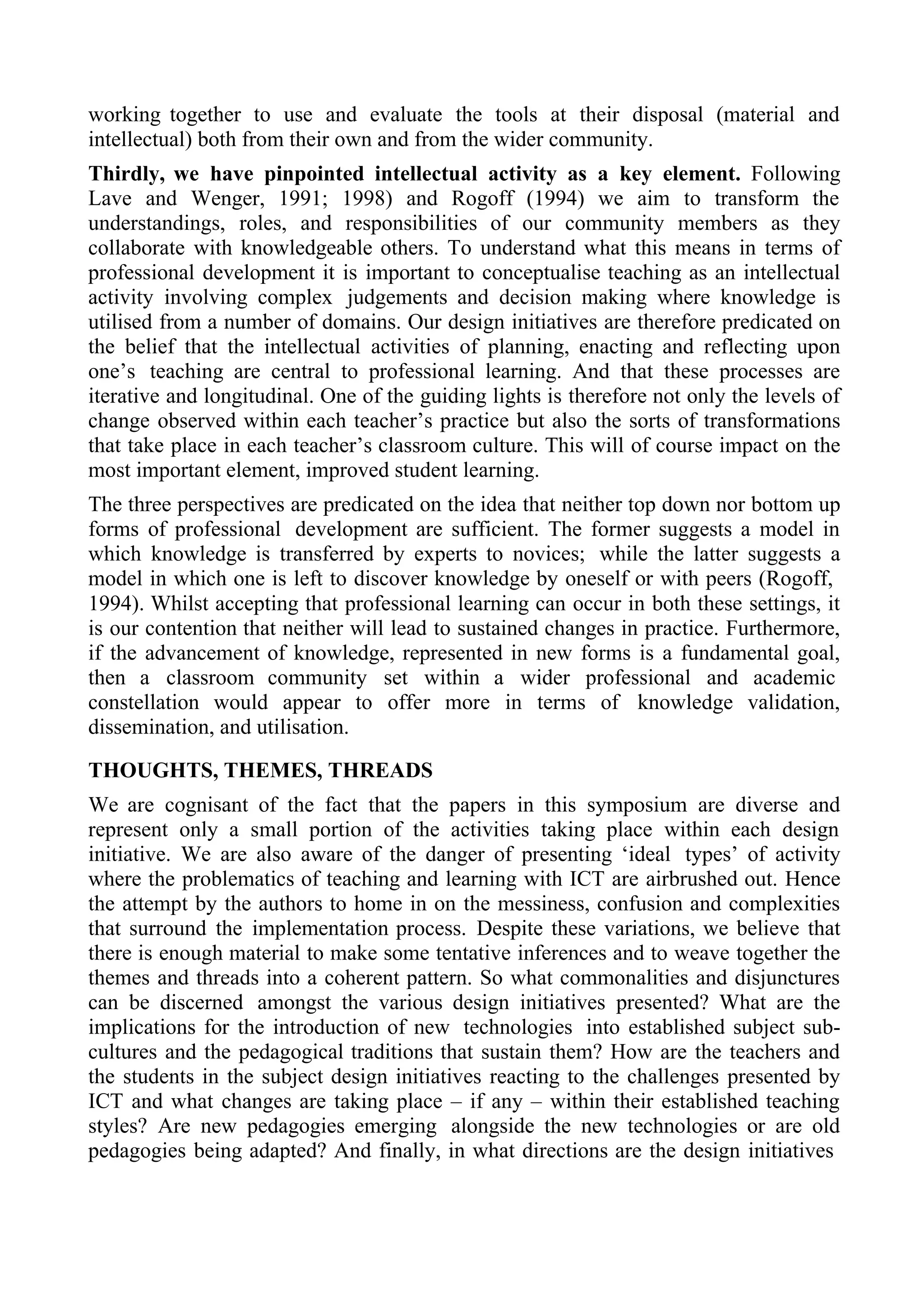 working together to use and evaluate the tools at their disposal (material and
intellectual) both from their own and from the wider community.
Thirdly, we have pinpointed intellectual activity as a key element. Following
Lave and Wenger, 1991; 1998) and Rogoff (1994) we aim to transform the
understandings, roles, and responsibilities of our community members as they
collaborate with knowledgeable others. To understand what this means in terms of
professional development it is important to conceptualise teaching as an intellectual
activity involving complex judgements and decision making where knowledge is
utilised from a number of domains. Our design initiatives are therefore predicated on
the belief that the intellectual activities of planning, enacting and reflecting upon
one’s teaching are central to professional learning. And that these processes are
iterative and longitudinal. One of the guiding lights is therefore not only the levels of
change observed within each teacher’s practice but also the sorts of transformations
that take place in each teacher’s classroom culture. This will of course impact on the
most important element, improved student learning.
The three perspectives are predicated on the idea that neither top down nor bottom up
forms of professional development are sufficient. The former suggests a model in
which knowledge is transferred by experts to novices; while the latter suggests a
model in which one is left to discover knowledge by oneself or with peers (Rogoff,
1994). Whilst accepting that professional learning can occur in both these settings, it
is our contention that neither will lead to sustained changes in practice. Furthermore,
if the advancement of knowledge, represented in new forms is a fundamental goal,
then a classroom community set within a wider professional and academic
constellation would appear to offer more in terms of knowledge validation,
dissemination, and utilisation.

THOUGHTS, THEMES, THREADS
We are cognisant of the fact that the papers in this symposium are diverse and
represent only a small portion of the activities taking place within each design
initiative. We are also aware of the danger of presenting ‘ideal types’ of activity
where the problematics of teaching and learning with ICT are airbrushed out. Hence
the attempt by the authors to home in on the messiness, confusion and complexities
that surround the implementation process. Despite these variations, we believe that
there is enough material to make some tentative inferences and to weave together the
themes and threads into a coherent pattern. So what commonalities and disjunctures
can be discerned amongst the various design initiatives presented? What are the
implications for the introduction of new technologies into established subject sub-
cultures and the pedagogical traditions that sustain them? How are the teachers and
the students in the subject design initiatives reacting to the challenges presented by
ICT and what changes are taking place – if any – within their established teaching
styles? Are new pedagogies emerging alongside the new technologies or are old
pedagogies being adapted? And finally, in what directions are the design initiatives
 