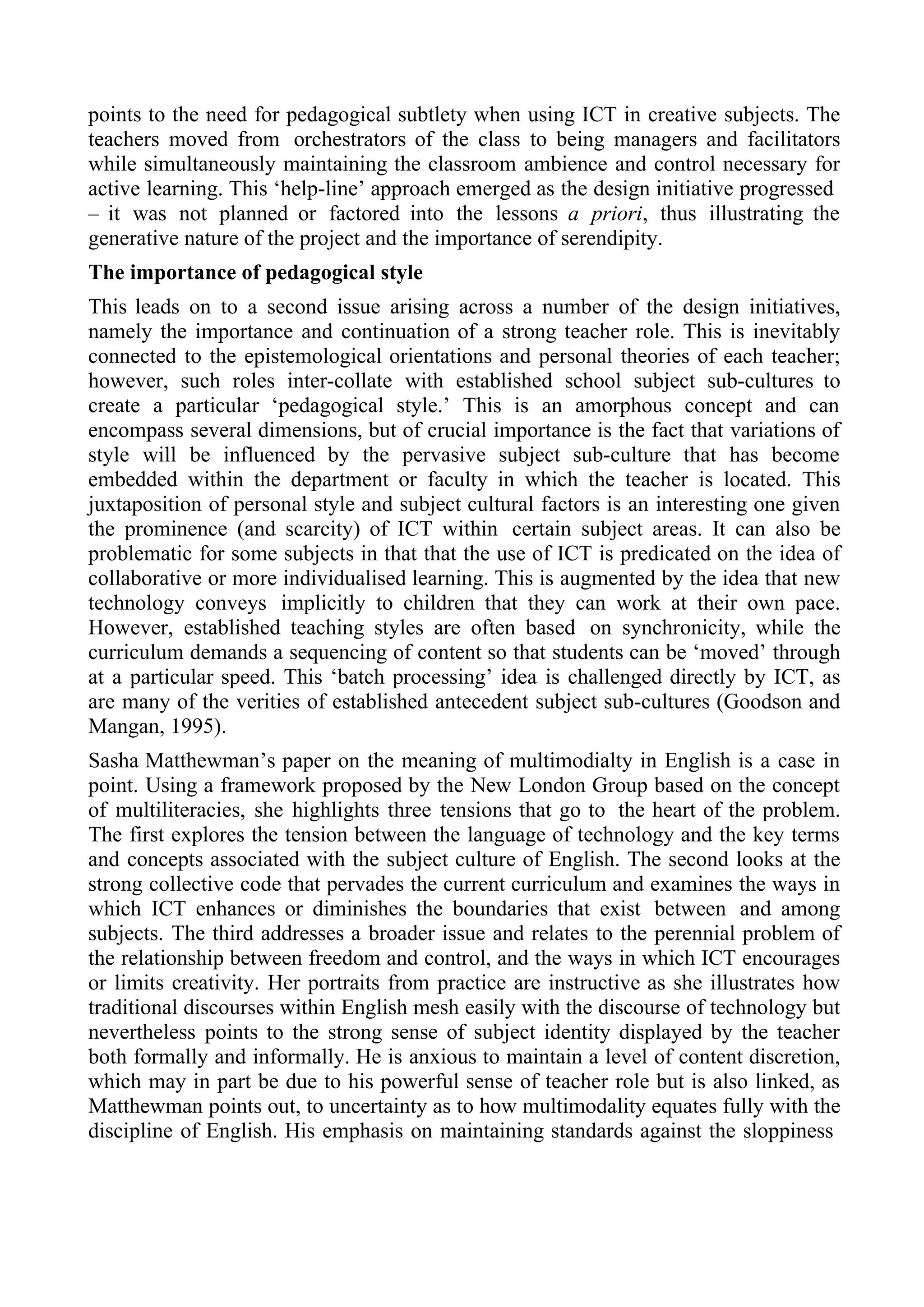 points to the need for pedagogical subtlety when using ICT in creative subjects. The
teachers moved from orchestrators of the class to being managers and facilitators
while simultaneously maintaining the classroom ambience and control necessary for
active learning. This ‘help-line’ approach emerged as the design initiative progressed
– it was not planned or factored into the lessons a priori, thus illustrating the
generative nature of the project and the importance of serendipity.
The importance of pedagogical style
This leads on to a second issue arising across a number of the design initiatives,
namely the importance and continuation of a strong teacher role. This is inevitably
connected to the epistemological orientations and personal theories of each teacher;
however, such roles inter-collate with established school subject sub-cultures to
create a particular ‘pedagogical style.’ This is an amorphous concept and can
encompass several dimensions, but of crucial importance is the fact that variations of
style will be influenced by the pervasive subject sub-culture that has become
embedded within the department or faculty in which the teacher is located. This
juxtaposition of personal style and subject cultural factors is an interesting one given
the prominence (and scarcity) of ICT within certain subject areas. It can also be
problematic for some subjects in that that the use of ICT is predicated on the idea of
collaborative or more individualised learning. This is augmented by the idea that new
technology conveys implicitly to children that they can work at their own pace.
However, established teaching styles are often based on synchronicity, while the
curriculum demands a sequencing of content so that students can be ‘moved’ through
at a particular speed. This ‘batch processing’ idea is challenged directly by ICT, as
are many of the verities of established antecedent subject sub-cultures (Goodson and
Mangan, 1995).
Sasha Matthewman’s paper on the meaning of multimodialty in English is a case in
point. Using a framework proposed by the New London Group based on the concept
of multiliteracies, she highlights three tensions that go to the heart of the problem.
The first explores the tension between the language of technology and the key terms
and concepts associated with the subject culture of English. The second looks at the
strong collective code that pervades the current curriculum and examines the ways in
which ICT enhances or diminishes the boundaries that exist between and among
subjects. The third addresses a broader issue and relates to the perennial problem of
the relationship between freedom and control, and the ways in which ICT encourages
or limits creativity. Her portraits from practice are instructive as she illustrates how
traditional discourses within English mesh easily with the discourse of technology but
nevertheless points to the strong sense of subject identity displayed by the teacher
both formally and informally. He is anxious to maintain a level of content discretion,
which may in part be due to his powerful sense of teacher role but is also linked, as
Matthewman points out, to uncertainty as to how multimodality equates fully with the
discipline of English. His emphasis on maintaining standards against the sloppiness
 