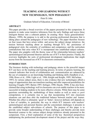 TEACHING AND LEARNING WITH ICT
               NEW TECHNOLOGY, NEW PEDAGOGY?
                                    Peter D. John
                 Graduate School of Education, University of Bristol

ABSTRACT
This paper provides a broad overview of the papers presented in this symposium. It
purports to make some tentative inferences from the early findings and weave these
emergent themes into a coherent pattern. In creating these ‘fuzzy generalisations’
(Bassey, 1999), the purpose is to add to the growing professional discourse that is
taking place around the pedagogies of new technology. The paper therefore focuses
on four issues that have arisen within and across the subject design initiatives: the
tension between teaching about or teaching through ICT; the persistence of
pedagogical style; the centrality of confidence and competence; and the curriculum
contradictions that arise when ICT is incorporated into established subject cultures.
The paper also grapples with the thorny issue of the relationship between teachers’
epistemological and personal theories and the use of ICT in their practice. Finally, the
overview highlights the sorts of professional development implications that might
accrue from the increased use of ICT in classroom communities.

INTRODUCTION
The literature dealing with technology and pedagogy attests to the powerful impact
ICT can have on the teaching and learning process. In terms of generic learning, the
research indicates that levels of collaboration and communication are enhanced by
the use of computers as are knowledge building and thinking skills (Sandholz et al.,
1996; Howe et al., 1996; Light et al,. 1996; Knight and Knight, 1995; McFarlane,
1997). In various subject areas, there is also evidence that new technologies afford a
range of opportunities that can transform teaching and offer improved possibilities for
learning (Vaughn 1997; Barton 1997; Selinger, 1998; Haydn, 1998). It has also been
claimed that using technology well in classrooms can even enable teachers to be more
successful in helping students to be more effective citizens. While there may be some
questions surrounding the methodology of these studies as well as some ex parti
extrapolation, it is certainly true to say that incorporating ICT into classroom
situations can and does alter the traditional balance between teacher and learner.
Whether this effect is ultimately ‘good’ or ‘better’, however defined, still depends on
a host of variables, in particular, the way in which ICT interacts with teachers’
epistemological and personal theories and the concomitant challenges it presents to
the established subject sub-cultures of schools. The purpose of this paper is to
provide some broader understanding of these challenges and thereby provide more
theoretical contour to the various subject design initiatives already presented in the
symposium. First, a brief explanation of some of the key theoretical perspectives
underpinning the professional development strand of the project and the ways they
 