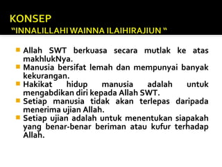  Allah SWT berkuasa secara mutlak ke atas
makhlukNya.
 Manusia bersifat lemah dan mempunyai banyak
kekurangan.
 Hakikat hidup manusia adalah untuk
mengabdikan diri kepada Allah SWT.
 Setiap manusia tidak akan terlepas daripada
menerima ujian Allah.
 Setiap ujian adalah untuk menentukan siapakah
yang benar-benar beriman atau kufur terhadap
Allah.
 