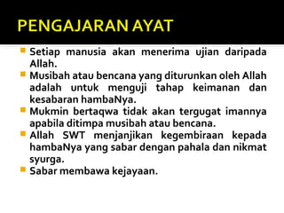  Setiap manusia akan menerima ujian daripada
Allah.
 Musibah atau bencana yang diturunkan oleh Allah
adalah untuk menguji tahap keimanan dan
kesabaran hambaNya.
 Mukmin bertaqwa tidak akan tergugat imannya
apabila ditimpa musibah atau bencana.
 Allah SWT menjanjikan kegembiraan kepada
hambaNya yang sabar dengan pahala dan nikmat
syurga.
 Sabar membawa kejayaan.
 
