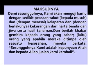 MAKSUDNYA
Demi sesungguhnya, Kami akan menguji kamu
dengan sedikit peasaan takut (kepada musuh)
dan (dengan merasai) kelaparan dan (dengan
berlakunya) kekurangan dari harta benda dan
jiwa serta hasil tanaman.Dan berilah khabar
gembira kepada orang yang sabar; (iaitu)
orang yang apabila mereka ditimpa oleh
sesuatu kesusahan, mereka berkata:
“Sesungguhnya Kami adalah kepunyaan Allah
dan kepada Allah jualah kami kembali”.
 