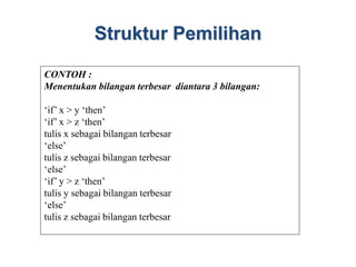Struktur Pemilihan
CONTOH :
Menentukan bilangan terbesar diantara 3 bilangan:
‘if’ x > y ‘then’
‘if’ x > z ‘then’
tulis x sebagai bilangan terbesar
‘else’
tulis z sebagai bilangan terbesar
‘else’
‘if’ y > z ‘then’
tulis y sebagai bilangan terbesar
‘else’
tulis z sebagai bilangan terbesar
 