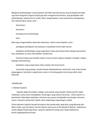 Mengenai perkembangan sistemkapitalis, Karl Marx bersifat pesimis, karena kapitalisme tidak
saja akan mengalami stagnasi tetapi juga akan mengalami keruntuhan yang disebabkan oleh
perkembangan kapilatisme itu sendiri. Marx mengemukakan atau mendasarkan pendapatnya
atas adanya hukum gerak, yaitu :
· konsentrasi;
· akumulasi;
· kesengsaraan (verelendung);
· kritis.
Marx juga mengemukakan keburukan-keburukan dalamsistemkapitalis, yaitu :
· pembagian pendapatan dan kekayaan antarpribadi dinilai tidak merata;
· perbedaan perbandingan yang sangat besar antara perusahaan besar dengan perusahaan
kecil, perbedaan itu akan menimbulkan kanibalisme;
· kesentrasi kekuasaan disektor industri muncul karena adanya monopoli-monopoli dengan
berbagai kelemahannya;
· perbedaan yang sangat tajam antara majikan dan kaum buruh;
· masa kerja yang panjang, semakin banyak dipekerjakannya wanita dan anak-anak, banyak
pengangguran, kesehatan sangat buruk, walau ini memang gejala sosial yang sudah umum
(Winardi)
KESIMPULAN
1. Mazhab Kapitalis
Kapitalis dapat kita artikan sebagai suatu paham yang meyakini bahwa pemilik modal
melakukan usaha untuk mendapatkan keuntungan yang sebesar-besarnya. . Dalam paham ini,
pemerintah tidak dapat melakukan intervensi pasar guna mendapatkan keuntungan bersama,
namun intervensi pemerintah adalah untuk kepentingan-kepentingan pribadi.
Sistem ekonomi kapitalis banyak terinspirasi atau berdasarkan pada buku yang dikarang oleh
Adam Smith, yaitu An Inquiry Into the Nature and Causes of the Wealth of Nations. Kapitalisme
sendiri dibagi menjadi tiga tahap : pertama kapitalisme tahap awal, kedua kapitalisme
klasik, ketigakapitalisme lanjut.
 