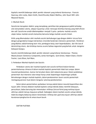 Kapitalis memiliki beberapa tokoh pemikir ekonomi yang terkenal diantaranya : Francois
Quesnay, John Locke, Adam Smith, David Ricardo, Robert Malthus, John Stuart Mill. John
Maynard Keynes.
2. Mazhab Klasik
Sosialisme merupakan doktrin yang menyokong pemilikan dan pengawasan publik terhadap
alat-alat produksi utama, adapun tujuannya untuk mencapai distribusi barang yang lebih efisien
dan adil. Sosialisme sendiri dikelompokkan menjadi 3 yaitu : pertama mazhab sosialis
utopis kedua mazhab sosialis komunitas bersama ketiga mazhab sosialis ilmiah.
Kritik yang dikemukakan oleh mazhab sosialis berhubungan juga dengan doktrin laissez faire
dengan pengendalian tangan tak kentara (invisible hand) dan intervensi pemerintah. Pemikiran
yang dibahas adalah tentang teori nilai, pembagian kerja, teori kependudukan, dan the law of
deminishing return, dan kritiknya karena asumsi bahwa negaralah yang berhak untuk mengatur
kekayaan bangsa.
Sosialis memiliki beberapa tokoh pemikir ekonomi yang terkenal diantaranya : Thomas
Moore,Giovani Domenico Campanella, James Harrington, Saint Simon, Robert Owen, Charler
Fourier, Louis Blanc, Karl Marx.
3. Perbedaan Mazhab Kapitalis dan Sosialis
Perbedaan utama dari mazhab kapitalis dan sosialis terlihat di dalam bentuk
pemerintahannya dimana di dalam mazhab kapitalis pemerintah tidak ikut campur dalam
masalah perekonomian, karena hal tersebut diatur oleh mekanisme pasar. Dalam prakteknya
pemerintah ikut intervensi akan tetapi hanya untuk kepentingan-kepentingan pribadi.
Bersebrangan dengan mazhab kapitalis, dalamperekonomian kaum sosialis pemerintah
memegang peranan kuat dalam mengatur jalannya perekonomian.
Selain dalam pemerintahan perbedaan lainnya adalah dalam masalah kepemilikan dan
tujuan akhir. Dimana didalam mazhab kapitalis setiap individu bebas memiliki kekayaan,
perusahaan, bebas bersaing dan menentukan miliknya (laissez faire) yang nantinya tujuan
akhirnya adalah menuju kepuasan pribadi. Sedangkan dalammazhab sosialis setiap individu
tidak bisa begitu bebasnya dalam menentukan miliknya dan goal atau tujuan akhirnya adalah
kesetaraan penghasilan di antara kaum buruh.
DAFTAR PUSTAKA
 