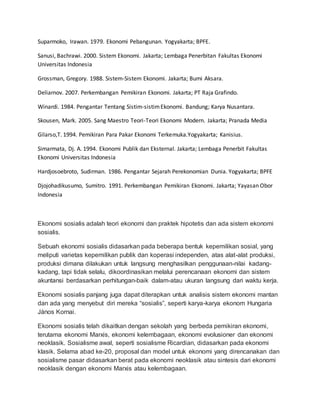 Suparmoko, Irawan. 1979. Ekonomi Pebangunan. Yogyakarta; BPFE.
Sanusi, Bachrawi. 2000. Sistem Ekonomi. Jakarta; Lembaga Penerbitan Fakultas Ekonomi
Universitas Indonesia
Grossman, Gregory. 1988. Sistem-Sistem Ekonomi. Jakarta; Bumi Aksara.
Deliarnov. 2007. Perkembangan Pemikiran Ekonomi. Jakarta; PT Raja Grafindo.
Winardi. 1984. Pengantar Tentang Sistim-sistimEkonomi. Bandung; Karya Nusantara.
Skousen, Mark. 2005. Sang Maestro Teori-Teori Ekonomi Modern. Jakarta; Pranada Media
Gilarso,T. 1994. Pemikiran Para Pakar Ekonomi Terkemuka.Yogyakarta; Kanisius.
Simarmata, Dj. A. 1994. Ekonomi Publik dan Eksternal. Jakarta; Lembaga Penerbit Fakultas
Ekonomi Universitas Indonesia
Hardjosoebroto, Sudirman. 1986. Pengantar Sejarah Perekonomian Dunia. Yogyakarta; BPFE
Djojohadikusumo, Sumitro. 1991. Perkembangan Pemikiran Ekonomi. Jakarta; Yayasan Obor
Indonesia
Ekonomi sosialis adalah teori ekonomi dan praktek hipotetis dan ada sistem ekonomi
sosialis.
Sebuah ekonomi sosialis didasarkan pada beberapa bentuk kepemilikan sosial, yang
meliputi varietas kepemilikan publik dan koperasi independen, atas alat-alat produksi,
produksi dimana dilakukan untuk langsung menghasilkan penggunaan-nilai kadang-
kadang, tapi tidak selalu, dikoordinasikan melalui perencanaan ekonomi dan sistem
akuntansi berdasarkan perhitungan-baik dalam-atau ukuran langsung dari waktu kerja.
Ekonomi sosialis panjang juga dapat diterapkan untuk analisis sistem ekonomi mantan
dan ada yang menyebut diri mereka “sosialis”, seperti karya-karya ekonom Hungaria
János Kornai.
Ekonomi sosialis telah dikaitkan dengan sekolah yang berbeda pemikiran ekonomi,
terutama ekonomi Marxis, ekonomi kelembagaan, ekonomi evolusioner dan ekonomi
neoklasik. Sosialisme awal, seperti sosialisme Ricardian, didasarkan pada ekonomi
klasik. Selama abad ke-20, proposal dan model untuk ekonomi yang direncanakan dan
sosialisme pasar didasarkan berat pada ekonomi neoklasik atau sintesis dari ekonomi
neoklasik dengan ekonomi Marxis atau kelembagaan.
 