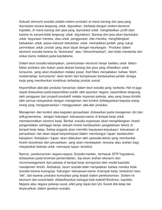 Sebuah ekonomi sosialis adalah sistem produksi di mana barang dan jasa yang
diproduksi secara langsung untuk digunakan, berbeda dengan sistem ekonomi
kapitalis, di mana barang dan jasa yang diproduksi untuk menghasilkan profit (dan
karena itu secara tidak langsung untuk digunakan). Barang dan jasa akan diproduksi
untuk kegunaan mereka, atau untuk penggunaan nilai-mereka, menghilangkan
kebutuhan untuk pasar-induced kebutuhan untuk memastikan jumlah yang cukup
permintaan untuk produk yang akan dijual dengan keuntungan. Produksi dalam
ekonomi sosialis karena itu “terencana” atau “dikoordinasikan”, dan tidak menderita dari
siklus bisnis melekat pada kapitalisme.
Dalam teori sosialis kebanyakan, perencanaan ekonomi hanya berlaku untuk faktor-
faktor produksi dan bukan pada alokasi barang dan jasa yang dihasilkan untuk
konsumsi, yang akan disalurkan melalui pasar. Karl Marx menyatakan bahwa “lebih
rendah-tahap komunisme” akan terdiri dari kompensasi berdasarkan jumlah tenaga
kerja yang memberikan kontribusi terhadap produk sosial.
Kepemilikan alat-alat produksi bervariasi dalam teori sosialis yang berbeda. Hal ini juga
dapat didasarkan pada kepemilikan publik oleh aparatur negara; kepemilikan langsung
oleh pengguna dari properti produktif melalui koperasi pekerja, atau yang biasa dimiliki
oleh semua masyarakat dengan manajemen dan kontrol didelegasikan kepada orang-
orang yang mengoperasikan / menggunakan alat-alat produksi.
Manajemen dan kontrol atas kegiatan perusahaan didasarkan pada manajemen diri dan
self-governance, dengan hubungan kekuasaan-sama di tempat kerja untuk
memaksimalkan otonomi kerja. Bentuk sosialis organisasi akan menghilangkan hirarki
pengendalian sehingga hanya sebuah hirarki berdasarkan pengetahuan teknis di
tempat kerja tetap. Setiap anggota akan memiliki keputusan-keputusan kekuasaan di
perusahaan dan akan dapat berpartisipasi dalam membangun tujuan keseluruhan
kebijakan. Kebijakan / tujuan akan dilakukan oleh spesialis teknis yang membentuk
hirarki koordinasi dari perusahaan, yang akan menetapkan rencana atau arahan bagi
masyarakat bekerja untuk mencapai tujuan tersebut.
Namun, perekonomian negara-negara Sosialis mantan, termasuk SFR Yugoslavia,
didasarkan pada birokrasi pemerintahan, top-down arahan ekonomi dan
micromanagement dari pekerja di tempat kerja terinspirasi oleh model kapitalis
manajemen ilmiah. Akibatnya, kaum sosialis telah menyatakan bahwa mereka tidak
sosialis karena kurangnya hubungan kekuasaan-sama di tempat kerja, kehadiran baru
“elit”, dan karena produksi komoditas yang terjadi dalam perekonomian. Sistem ini
ekonomi dan sosial telah diklasifikasikan sebagai baik kolektif Birokrasi, kapitalis
Negara atau negara pekerja cacat, sifat yang tepat dari Uni Soviet dkk tetap tak
terpecahkan dalam gerakan sosialis.
 