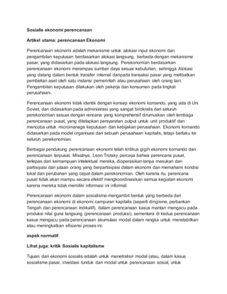 Sosialis ekonomi perencanaan
Artikel utama: perencanaan Ekonomi
Perencanaan ekonomi adalah mekanisme untuk alokasi input ekonomi dan
pengambilan keputusan berdasarkan alokasi langsung, berbeda dengan mekanisme
pasar, yang didasarkan pada alokasi langsung. Perekonomian berdasarkan
perencanaan ekonomi merampas sumber daya sesuai kebutuhan, sehingga Alokasi
yang datang dalam bentuk transfer internal daripada transaksi pasar yang melibatkan
pembelian aset oleh satu instansi pemerintah atau perusahaan oleh orang lain.
Pengambilan keputusan dilakukan oleh pekerja dan konsumen pada tingkat
perusahaan-.
Perencanaan ekonomi tidak identik dengan konsep ekonomi komando, yang ada di Uni
Soviet, dan didasarkan pada administrasi yang sangat birokratis dari seluruh
perekonomian sesuai dengan rencana yang komprehensif dirumuskan oleh lembaga
perencanaan pusat, yang ditetapkan persyaratan output untuk unit produktif dan
mencoba untuk micromanage keputusan dan kebijakan perusahaan. Ekonomi komando
didasarkan pada model organisasi dari sebuah perusahaan kapitalis, tetapi berlaku ke
seluruh perekonomian.
Berbagai pendukung perencanaan ekonomi telah kritikus gigih ekonomi komando dan
perencanaan terpusat. Misalnya, Leon Trotsky percaya bahwa perencana pusat,
terlepas dari kemampuan intelektual mereka, dioperasikan tanpa masukan dan
partisipasi dari jutaan orang yang berpartisipasi dalam ekonomi dan memahami kondisi
lokal dan perubahan yang cepat dalam perekonomian. Oleh karena itu, perencana
pusat tidak akan mampu secara efektif mengkoordinasikan semua kegiatan ekonomi
karena mereka tidak memiliki informasi ini informal.
Perencanaan ekonomi dalam sosialisme mengambil bentuk yang berbeda dari
perencanaan ekonomi di ekonomi campuran kapitalis (seperti dirigisme, perbankan
Tengah dan perencanaan Indikatif), dalam perencanaan kasus mantan mengacu pada
produksi nilai guna langsung (perencanaan produksi), sementara di kedua perencanaan
kasus mengacu pada perencanaan akumulasi modal dalam rangka untuk menstabilkan
atau meningkatkan efisiensi proses ini.
aspek normatif
Lihat juga: kritik Sosialis kapitalisme
Tujuan dari ekonomi sosialis adalah untuk menetralisir modal (atau, dalam kasus
sosialisme pasar, investasi tunduk dan modal untuk perencanaan sosial, untuk
 