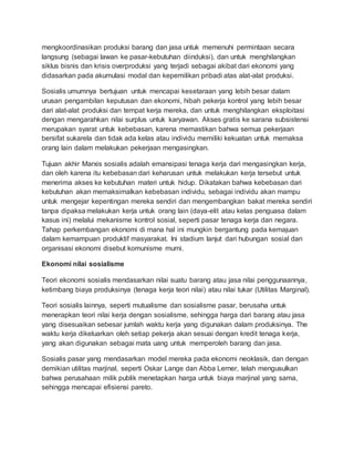 mengkoordinasikan produksi barang dan jasa untuk memenuhi permintaan secara
langsung (sebagai lawan ke pasar-kebutuhan diinduksi), dan untuk menghilangkan
siklus bisnis dan krisis overproduksi yang terjadi sebagai akibat dari ekonomi yang
didasarkan pada akumulasi modal dan kepemilikan pribadi atas alat-alat produksi.
Sosialis umumnya bertujuan untuk mencapai kesetaraan yang lebih besar dalam
urusan pengambilan keputusan dan ekonomi, hibah pekerja kontrol yang lebih besar
dari alat-alat produksi dan tempat kerja mereka, dan untuk menghilangkan eksploitasi
dengan mengarahkan nilai surplus untuk karyawan. Akses gratis ke sarana subsistensi
merupakan syarat untuk kebebasan, karena memastikan bahwa semua pekerjaan
bersifat sukarela dan tidak ada kelas atau individu memiliki kekuatan untuk memaksa
orang lain dalam melakukan pekerjaan mengasingkan.
Tujuan akhir Marxis sosialis adalah emansipasi tenaga kerja dari mengasingkan kerja,
dan oleh karena itu kebebasan dari keharusan untuk melakukan kerja tersebut untuk
menerima akses ke kebutuhan materi untuk hidup. Dikatakan bahwa kebebasan dari
kebutuhan akan memaksimalkan kebebasan individu, sebagai individu akan mampu
untuk mengejar kepentingan mereka sendiri dan mengembangkan bakat mereka sendiri
tanpa dipaksa melakukan kerja untuk orang lain (daya-elit atau kelas penguasa dalam
kasus ini) melalui mekanisme kontrol sosial, seperti pasar tenaga kerja dan negara.
Tahap perkembangan ekonomi di mana hal ini mungkin bergantung pada kemajuan
dalam kemampuan produktif masyarakat. Ini stadium lanjut dari hubungan sosial dan
organisasi ekonomi disebut komunisme murni.
Ekonomi nilai sosialisme
Teori ekonomi sosialis mendasarkan nilai suatu barang atau jasa nilai penggunaannya,
ketimbang biaya produksinya (tenaga kerja teori nilai) atau nilai tukar (Utilitas Marginal).
Teori sosialis lainnya, seperti mutualisme dan sosialisme pasar, berusaha untuk
menerapkan teori nilai kerja dengan sosialisme, sehingga harga dari barang atau jasa
yang disesuaikan sebesar jumlah waktu kerja yang digunakan dalam produksinya. The
waktu kerja dikeluarkan oleh setiap pekerja akan sesuai dengan kredit tenaga kerja,
yang akan digunakan sebagai mata uang untuk memperoleh barang dan jasa.
Sosialis pasar yang mendasarkan model mereka pada ekonomi neoklasik, dan dengan
demikian utilitas marjinal, seperti Oskar Lange dan Abba Lerner, telah mengusulkan
bahwa perusahaan milik publik menetapkan harga untuk biaya marjinal yang sama,
sehingga mencapai efisiensi pareto.
 