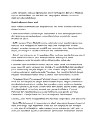 Anarko-komunisme sebagai dipertahankan oleh Peter Kropotkin dan Errico Malatesta
menolak teori nilai kerja dan iself nilai tukar, menganjurkan ekonomi hadiah dan
distribusi berbasis kebutuhan.
Sosialis ekonomi dalam teori
Robin Hahnel dan Michael Albert mengidentifikasi lima model ekonomi dalam rubrik
ekonomi sosialis:
• Perusahaan Umum Ekonomi tengah direncanakan di mana semua properti dimiliki
oleh Negara dan semua keputusan ekonomi kunci dibuat terpusat oleh negara,
misalnya Uni Soviet.
• BUMN-Managed Public Market Economy, salah satu bentuk sosialisme pasar yang
mencoba untuk menggunakan mekanisme harga untuk meningkatkan efisiensi
ekonomi, sementara semua aset produktif yang menentukan tetap dalam kepemilikan
negara, misalnya pasar sosialis ekonomi di China setelah reformasi.
• Sebuah ekonomi campuran, di mana kepemilikan publik dan swasta dicampur, dan di
mana perencanaan industri pada akhirnya bawahan alokasi pasar, model
membudayanya sosial demokrat misalnya di Swedia abad kedua puluh.
• Karyawan Perusahaan Umum Dikelola Ekonomi Pasar, bentuk lain dari sosialisme
pasar yang milik publik, karyawan yang dikelola unit produksi terlibat dalam pertukaran
pasar bebas barang dan jasa dengan satu sama lain serta dengan konsumen akhir,
misalnya pertengahan abad kedua puluh Yugoslavia, Dua model teoritis lebih banyak
Progresif Pemanfaatan Prabhat Ranjan Sarkar ini Teori dan demokrasi ekonomi.
• Perusahaan Umum Perencanaan Partisipatif, ekonomi menampilkan kepemilikan
sosial atas alat-alat produksi dengan alokasi didasarkan pada integrasi perencanaan
demokratis terdesentralisasi, misalnya bernegara komunisme, sosialisme libertarian.
Sebuah sejarah baru jadi leluhur adalah bahwa dari Catalonia selama revolusi Spanyol.
Model teoritis lebih berkembang termasuk orang-orang Karl Polanyi, Ekonomi
Partisipatif dan model koordinasi negosiasi Pat Devine, serta pamflet Cornelius
Castoriadis ini “Pekerja Dewan dan Ekonomi Masyarakat Self-Managed”.
Selain itu, János Kornai mengidentifikasi lima klasifikasi yang berbeda untuk sosialisme:
• Klasik / Marxis konsepsi, di mana sosialisme adalah tahap perkembangan ekonomi di
mana upah tenaga kerja, kepemilikan pribadi atas alat-alat produksi dan hubungan
moneter telah dibuat berlebihan melalui pengembangan kekuatan produktif, sehingga
akumulasi modal telah digantikan oleh ekonomi perencanaan. Perencanaan ekonomi
 
