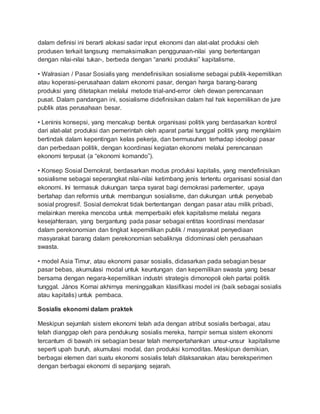 dalam definisi ini berarti alokasi sadar input ekonomi dan alat-alat produksi oleh
produsen terkait langsung memaksimalkan penggunaan-nilai yang bertentangan
dengan nilai-nilai tukar-, berbeda dengan “anarki produksi” kapitalisme.
• Walrasian / Pasar Sosialis yang mendefinisikan sosialisme sebagai publik-kepemilikan
atau koperasi-perusahaan dalam ekonomi pasar, dengan harga barang-barang
produksi yang ditetapkan melalui metode trial-and-error oleh dewan perencanaan
pusat. Dalam pandangan ini, sosialisme didefinisikan dalam hal hak kepemilikan de jure
publik atas perusahaan besar.
• Leninis konsepsi, yang mencakup bentuk organisasi politik yang berdasarkan kontrol
dari alat-alat produksi dan pemerintah oleh aparat partai tunggal politik yang mengklaim
bertindak dalam kepentingan kelas pekerja, dan bermusuhan terhadap ideologi pasar
dan perbedaan politik, dengan koordinasi kegiatan ekonomi melalui perencanaan
ekonomi terpusat (a “ekonomi komando”).
• Konsep Sosial Demokrat, berdasarkan modus produksi kapitalis, yang mendefinisikan
sosialisme sebagai seperangkat nilai-nilai ketimbang jenis tertentu organisasi sosial dan
ekonomi. Ini termasuk dukungan tanpa syarat bagi demokrasi parlementer, upaya
bertahap dan reformis untuk membangun sosialisme, dan dukungan untuk penyebab
sosial progresif. Sosial demokrat tidak bertentangan dengan pasar atau milik pribadi,
melainkan mereka mencoba untuk memperbaiki efek kapitalisme melalui negara
kesejahteraan, yang bergantung pada pasar sebagai entitas koordinasi mendasar
dalam perekonomian dan tingkat kepemilikan publik / masyarakat penyediaan
masyarakat barang dalam perekonomian sebaliknya didominasi oleh perusahaan
swasta.
• model Asia Timur, atau ekonomi pasar sosialis, didasarkan pada sebagian besar
pasar bebas, akumulasi modal untuk keuntungan dan kepemilikan swasta yang besar
bersama dengan negara-kepemilikan industri strategis dimonopoli oleh partai politik
tunggal. János Kornai akhirnya meninggalkan klasifikasi model ini (baik sebagai sosialis
atau kapitalis) untuk pembaca.
Sosialis ekonomi dalam praktek
Meskipun sejumlah sistem ekonomi telah ada dengan atribut sosialis berbagai, atau
telah dianggap oleh para pendukung sosialis mereka, hampir semua sistem ekonomi
tercantum di bawah ini sebagian besar telah mempertahankan unsur-unsur kapitalisme
seperti upah buruh, akumulasi modal, dan produksi komoditas. Meskipun demikian,
berbagai elemen dari suatu ekonomi sosialis telah dilaksanakan atau bereksperimen
dengan berbagai ekonomi di sepanjang sejarah.
 