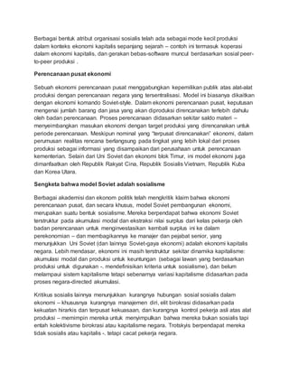 Berbagai bentuk atribut organisasi sosialis telah ada sebagai mode kecil produksi
dalam konteks ekonomi kapitalis sepanjang sejarah – contoh ini termasuk koperasi
dalam ekonomi kapitalis, dan gerakan bebas-software muncul berdasarkan sosial peer-
to-peer produksi .
Perencanaan pusat ekonomi
Sebuah ekonomi perencanaan pusat menggabungkan kepemilikan publik atas alat-alat
produksi dengan perencanaan negara yang tersentralisasi. Model ini biasanya dikaitkan
dengan ekonomi komando Soviet-style. Dalam ekonomi perencanaan pusat, keputusan
mengenai jumlah barang dan jasa yang akan diproduksi direncanakan terlebih dahulu
oleh badan perencanaan. Proses perencanaan didasarkan sekitar saldo materi –
menyeimbangkan masukan ekonomi dengan target produksi yang direncanakan untuk
periode perencanaan. Meskipun nominal yang “terpusat direncanakan” ekonomi, dalam
perumusan realitas rencana berlangsung pada tingkat yang lebih lokal dari proses
produksi sebagai informasi yang disampaikan dari perusahaan untuk perencanaan
kementerian. Selain dari Uni Soviet dan ekonomi blok Timur, ini model ekonomi juga
dimanfaatkan oleh Republik Rakyat Cina, Republik Sosialis Vietnam, Republik Kuba
dan Korea Utara.
Sengketa bahwa model Soviet adalah sosialisme
Berbagai akademisi dan ekonom politik telah mengkritik klaim bahwa ekonomi
perencanaan pusat, dan secara khusus, model Soviet pembangunan ekonomi,
merupakan suatu bentuk sosialisme. Mereka berpendapat bahwa ekonomi Soviet
terstruktur pada akumulasi modal dan ekstraksi nilai surplus dari kelas pekerja oleh
badan perencanaan untuk menginvestasikan kembali surplus ini ke dalam
perekonomian – dan membagikannya ke manajer dan pejabat senior, yang
menunjukkan Uni Soviet (dan lainnya Soviet-gaya ekonomi) adalah ekonomi kapitalis
negara. Lebih mendasar, ekonomi ini masih terstruktur sekitar dinamika kapitalisme:
akumulasi modal dan produksi untuk keuntungan (sebagai lawan yang berdasarkan
produksi untuk digunakan -. mendefinisikan kriteria untuk sosialisme), dan belum
melampaui sistem kapitalisme tetapi sebenarnya variasi kapitalisme didasarkan pada
proses negara-directed akumulasi.
Kritikus sosialis lainnya menunjukkan kurangnya hubungan sosial sosialis dalam
ekonomi – khususnya kurangnya manajemen diri, elit birokrasi didasarkan pada
kekuatan hirarkis dan terpusat kekuasaan, dan kurangnya kontrol pekerja asli atas alat
produksi – memimpin mereka untuk menyimpulkan bahwa mereka bukan sosialis tapi
entah kolektivisme birokrasi atau kapitalisme negara. Trotskyis berpendapat mereka
tidak sosialis atau kapitalis -. tetapi cacat pekerja negara.
 