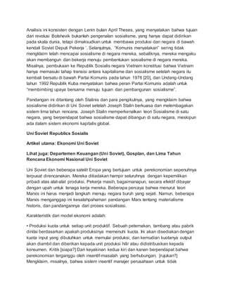 Analisis ini konsisten dengan Lenin bulan April Theses, yang menyatakan bahwa tujuan
dari revolusi Bolshevik bukanlah pengenalan sosialisme, yang hanya dapat didirikan
pada skala dunia, tetapi dimaksudkan untuk membawa produksi dan negara di bawah
kendali Soviet Deputi Pekerja ‘. Selanjutnya, “Komunis menyatakan” sering tidak
mengklaim telah mencapai sosialisme di negara mereka, sebaliknya, mereka mengaku
akan membangun dan bekerja menuju pembentukan sosialisme di negara mereka.
Misalnya, pembukaan ke Republik Sosialis negara Vietnam konstitusi bahwa Vietnam
hanya memasuki tahap transisi antara kapitalisme dan sosialisme setelah negara itu
kembali bersatu di bawah Partai Komunis pada tahun 1976 [20], dan Undang-Undang
tahun 1992 Republik Kuba menyatakan bahwa peran Partai Komunis adalah untuk
“membimbing upaya bersama menuju tujuan dan pembangunan sosialisme”.
Pandangan ini ditantang oleh Stalinis dan para pengikutnya, yang mengklaim bahwa
sosialisme didirikan di Uni Soviet setelah Joseph Stalin berkuasa dan melembagakan
sistem lima tahun rencana. Joseph Stalin memperkenalkan teori Sosialisme di satu
negara, yang berpendapat bahwa sosialisme dapat dibangun di satu negara, meskipun
ada dalam sistem ekonomi kapitalis global.
Uni Soviet Republics Sosialis
Artikel utama: Ekonomi Uni Soviet
Lihat juga: Departemen Keuangan (Uni Soviet), Gosplan, dan Lima Tahun
Rencana Ekonomi Nasional Uni Soviet
Uni Soviet dan beberapa satelit Eropa yang bertujuan untuk perekonomian sepenuhnya
terpusat direncanakan. Mereka ditiadakan hampir seluruhnya dengan kepemilikan
pribadi atas alat-alat produksi. Pekerja masih, bagaimanapun, secara efektif dibayar
dengan upah untuk tenaga kerja mereka. Beberapa percaya bahwa menurut teori
Marxis ini harus menjadi langkah menuju negara buruh yang sejati. Namun, beberapa
Marxis menganggap ini kesalahpahaman pandangan Marx tentang materialisme
historis, dan pandangannya dari proses sosialisasi.
Karakteristik dari model ekonomi adalah:
• Produksi kuota untuk setiap unit produktif. Sebuah peternakan, tambang atau pabrik
dinilai berdasarkan apakah produksinya memenuhi kuota. Ini akan disediakan dengan
kuota input yang dibutuhkan untuk memulai produksi, dan kemudian kuotanya output
akan diambil dan diberikan kepada unit produksi hilir atau didistribusikan kepada
konsumen. Kritik [siapa?] Dari keyakinan kedua kiri dan kanan berpendapat bahwa
perekonomian terganggu oleh insentif-masalah yang berhubungan; [rujukan?]
Mengklaim, misalnya, bahwa sistem insentif manajer perusahaan untuk tidak
 