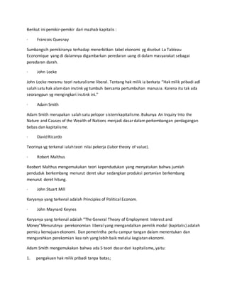 Berikut ini pemikir-pemikir dari mazhab kapitalis :
· Francois Quesnay
Sumbangsih pemikiranya terhadap menerbitkan tabel ekonomi yg disebut La Tableau
Economique yang di dalamnya digambarkan peredaran uang di dalam masyarakat sebagai
peredaran darah.
· John Locke
John Locke meramu teori naturalisme liberal. Tentang hak milik ia berkata “Hak milik pribadi adl
salah satu hak alamdan instink yg tumbuh bersama pertumbuhan manusia. Karena itu tak ada
seorangpun yg mengingkari instink ini.”
· Adam Smith
Adam Smith merupakan salah satu pelopor sistemkapitalisme. Bukunya An Inquiry Into the
Nature and Causes of the Wealth of Nations menjadi dasar dalam perkembangan perdagangan
bebas dan kapitalisme.
· David Ricardo
Teorinya yg terkenal ialah teori nilai pekerja (labor theory of value).
· Robert Malthus
Reobert Malthus mengemukakan teori kependudukan yang menyatakan bahwa jumlah
penduduk berkembang menurut deret ukur sedangkan produksi pertanian berkembang
menurut deret hitung.
· John Stuart Mill
Karyanya yang terkenal adalah Principles of Political Econom.
· John Maynard Keynes
Karyanya yang terkenal adalah “The General Theory of Employment Interest and
Money”Menurutnya perekonomian liberal yang mengandalkan pemilik modal (kapitalis) adalah
pemicu kemajuan ekonomi. Dan pemerintha perlu campur tangan dalam menentukan dan
mengarahkan perekomian kea rah yang lebih baik melalui kegiatan ekonomi.
Adam Smith mengemukakan bahwa ada 5 teori dasar dari kapitalisme, yaitu:
1. pengakuan hak milik pribadi tanpa batas;
 